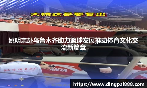 姚明亲赴乌鲁木齐助力篮球发展推动体育文化交流新篇章